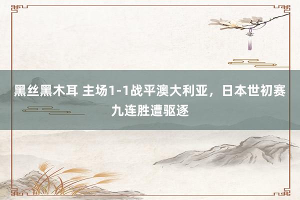 黑丝黑木耳 主场1-1战平澳大利亚，日本世初赛九连胜遭驱逐