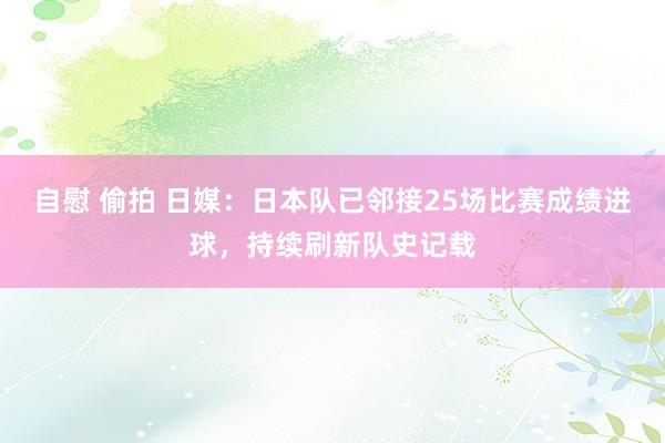 自慰 偷拍 日媒：日本队已邻接25场比赛成绩进球，持续刷新队史记载