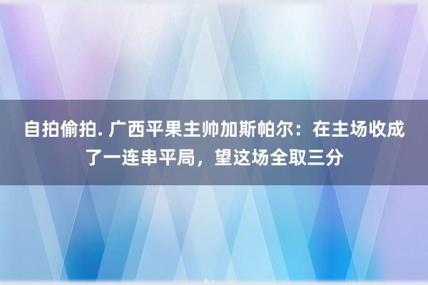 自拍偷拍. 广西平果主帅加斯帕尔：在主场收成了一连串平局，望这场全取三分