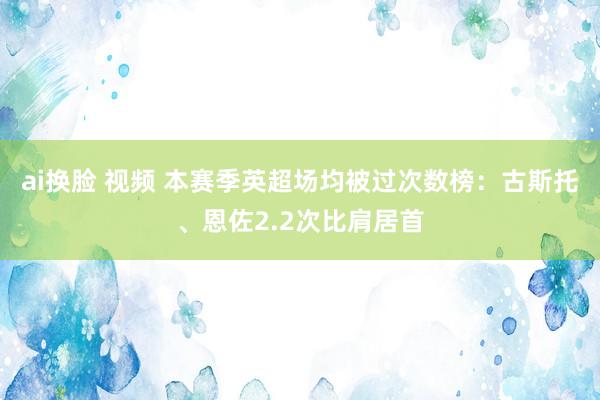 ai换脸 视频 本赛季英超场均被过次数榜：古斯托、恩佐2.2次比肩居首