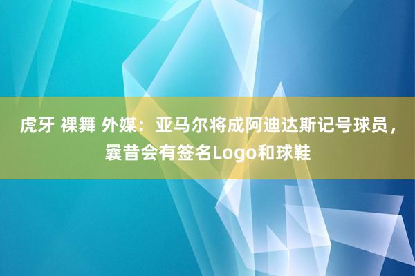 虎牙 裸舞 外媒：亚马尔将成阿迪达斯记号球员，曩昔会有签名Logo和球鞋