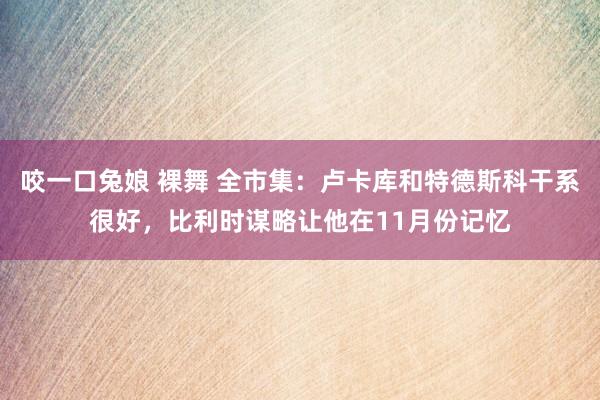 咬一口兔娘 裸舞 全市集：卢卡库和特德斯科干系很好，比利时谋略让他在11月份记忆