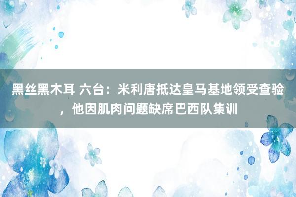 黑丝黑木耳 六台：米利唐抵达皇马基地领受查验，他因肌肉问题缺席巴西队集训