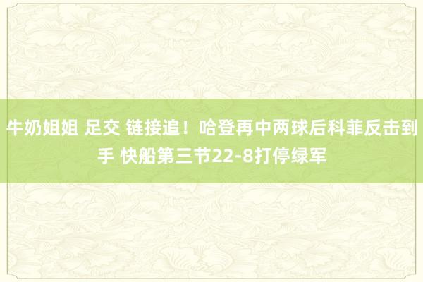 牛奶姐姐 足交 链接追！哈登再中两球后科菲反击到手 快船第三节22-8打停绿军