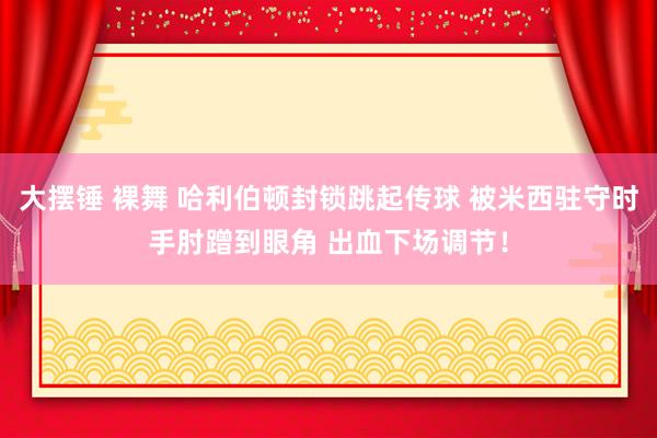 大摆锤 裸舞 哈利伯顿封锁跳起传球 被米西驻守时手肘蹭到眼角 出血下场调节！