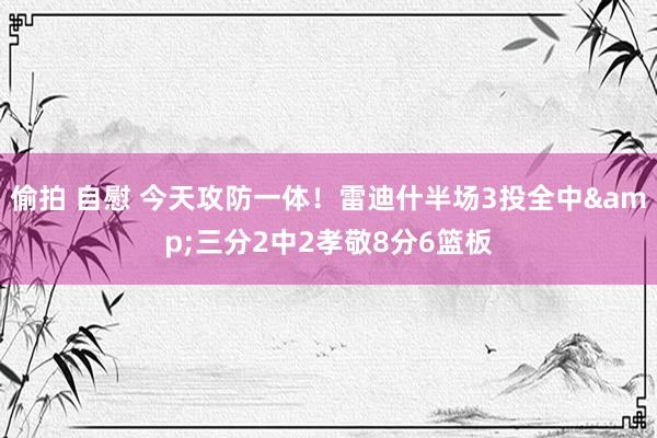 偷拍 自慰 今天攻防一体！雷迪什半场3投全中&三分2中2孝敬8分6篮板