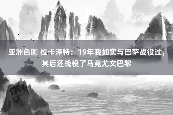 亚洲色图 拉卡泽特：19年我如实与巴萨战役过，其后还战役了马竞尤文巴黎