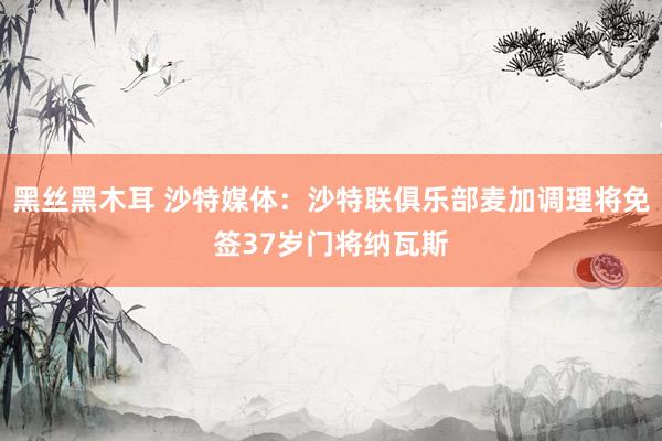 黑丝黑木耳 沙特媒体：沙特联俱乐部麦加调理将免签37岁门将纳瓦斯