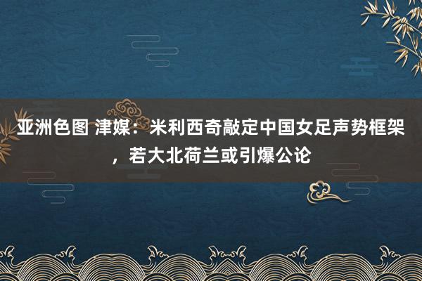 亚洲色图 津媒：米利西奇敲定中国女足声势框架，若大北荷兰或引爆公论
