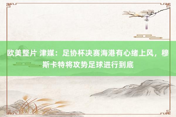 欧美整片 津媒：足协杯决赛海港有心绪上风，穆斯卡特将攻势足球进行到底