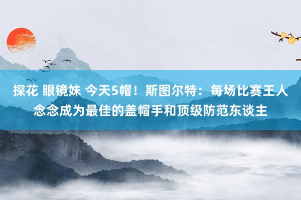 探花 眼镜妹 今天5帽！斯图尔特：每场比赛王人念念成为最佳的盖帽手和顶级防范东谈主
