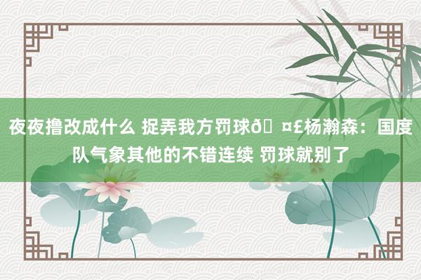 夜夜撸改成什么 捉弄我方罚球🤣杨瀚森：国度队气象其他的不错连续 罚球就别了