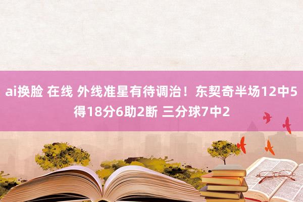 ai换脸 在线 外线准星有待调治！东契奇半场12中5得18分6助2断 三分球7中2
