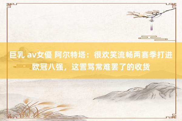 巨乳 av女優 阿尔特塔：很欢笑流畅两赛季打进欧冠八强，这詈骂常难罢了的收货
