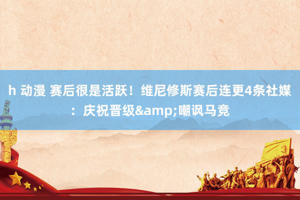h 动漫 赛后很是活跃！维尼修斯赛后连更4条社媒：庆祝晋级&嘲讽马竞