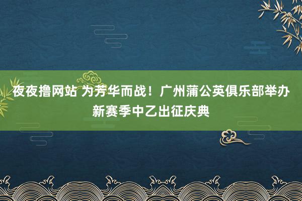 夜夜撸网站 为芳华而战！广州蒲公英俱乐部举办新赛季中乙出征庆典