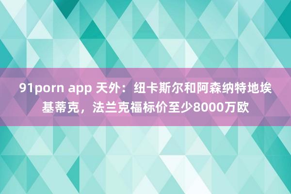 91porn app 天外：纽卡斯尔和阿森纳特地埃基蒂克，法兰克福标价至少8000万欧