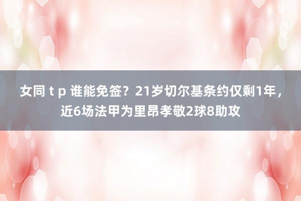 女同 t p 谁能免签？21岁切尔基条约仅剩1年，近6场法甲为里昂孝敬2球8助攻