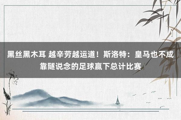 黑丝黑木耳 越辛劳越运道！斯洛特：皇马也不成靠隧说念的足球赢下总计比赛