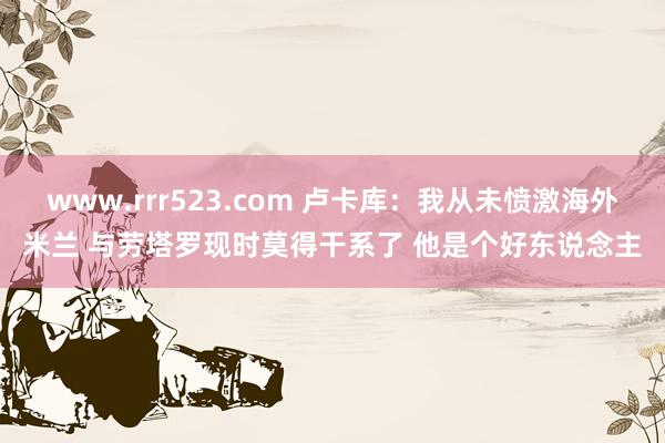 www.rrr523.com 卢卡库：我从未愤激海外米兰 与劳塔罗现时莫得干系了 他是个好东说念主