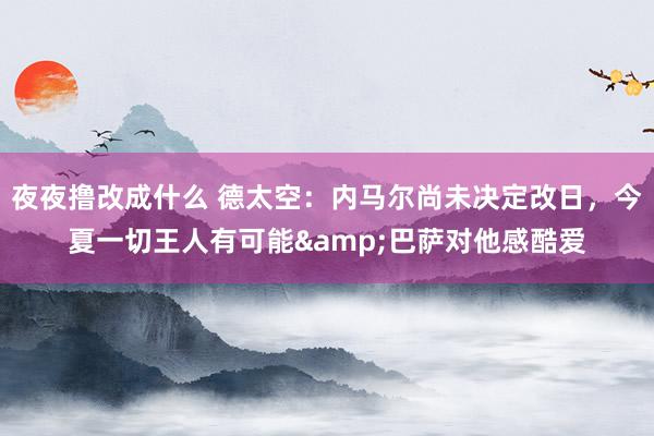 夜夜撸改成什么 德太空：内马尔尚未决定改日，今夏一切王人有可能&巴萨对他感酷爱
