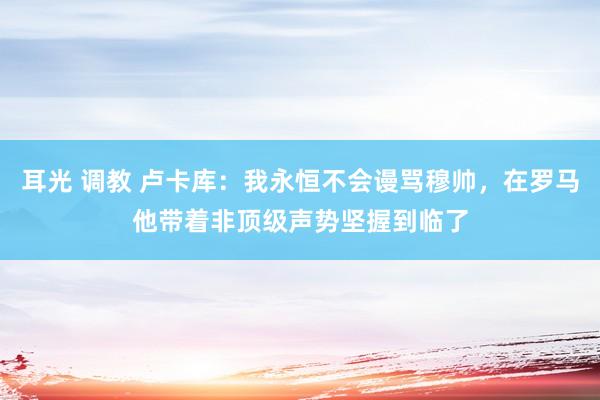 耳光 调教 卢卡库：我永恒不会谩骂穆帅，在罗马他带着非顶级声势坚握到临了