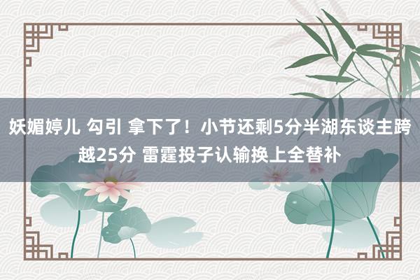 妖媚婷儿 勾引 拿下了！小节还剩5分半湖东谈主跨越25分 雷霆投子认输换上全替补