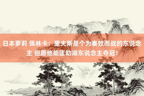 日本萝莉 佩林卡：里夫斯是个为奏效而战的东说念主 但愿他能匡助湖东说念主夺冠！