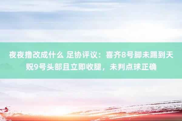 夜夜撸改成什么 足协评议：喜齐8号脚未踢到天贶9号头部且立即收腿，未判点球正确