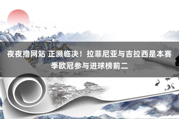 夜夜撸网站 正濒临决！拉菲尼亚与吉拉西是本赛季欧冠参与进球榜前二