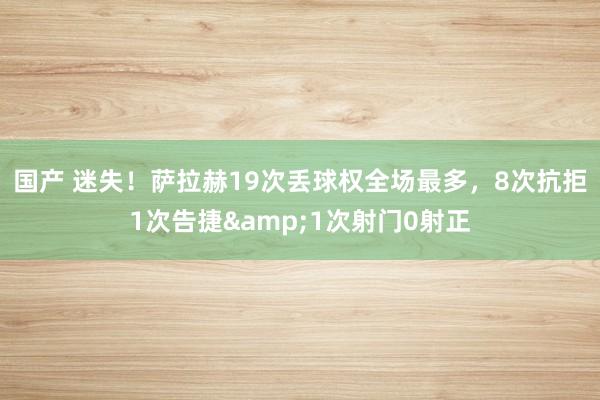 国产 迷失！萨拉赫19次丢球权全场最多，8次抗拒1次告捷&1次射门0射正