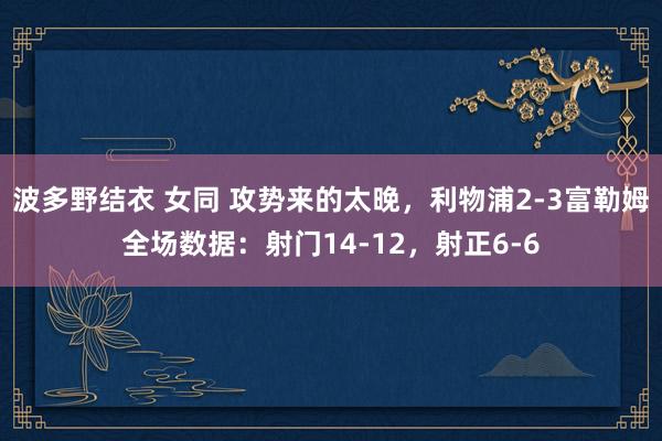 波多野结衣 女同 攻势来的太晚，利物浦2-3富勒姆全场数据：射门14-12，射正6-6