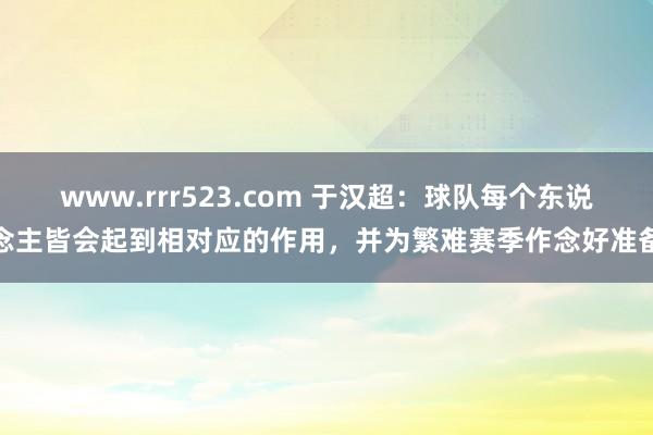 www.rrr523.com 于汉超：球队每个东说念主皆会起到相对应的作用，并为繁难赛季作念好准备