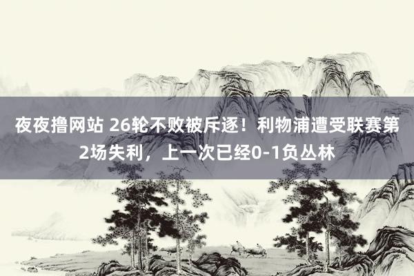 夜夜撸网站 26轮不败被斥逐！利物浦遭受联赛第2场失利，上一次已经0-1负丛林