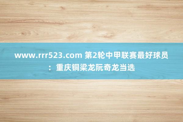www.rrr523.com 第2轮中甲联赛最好球员：重庆铜梁龙阮奇龙当选