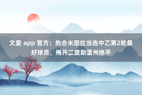 文爱 app 官方：热合米图拉当选中乙第2轮最好球员，梅开二度助温州绝平