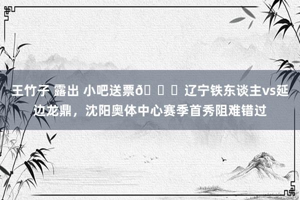 王竹子 露出 小吧送票🎁辽宁铁东谈主vs延边龙鼎，沈阳奥体中心赛季首秀阻难错过