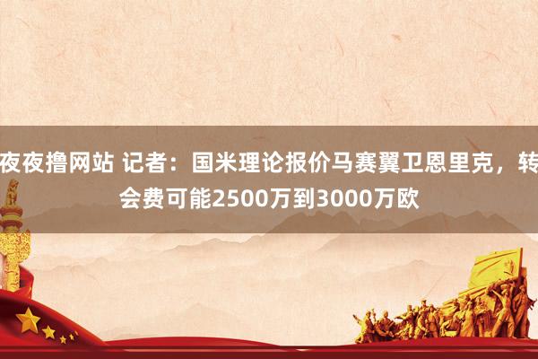 夜夜撸网站 记者：国米理论报价马赛翼卫恩里克，转会费可能2500万到3000万欧