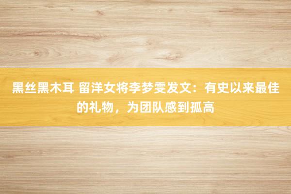 黑丝黑木耳 留洋女将李梦雯发文：有史以来最佳的礼物，为团队感到孤高