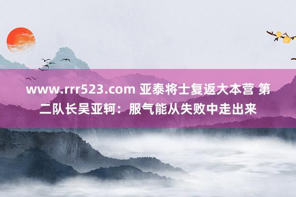 www.rrr523.com 亚泰将士复返大本营 第二队长吴亚轲：服气能从失败中走出来