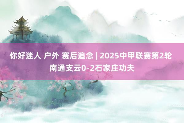 你好迷人 户外 赛后追念 | 2025中甲联赛第2轮 南通支云0-2石家庄功夫